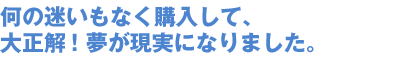 何の迷いもなく購入して、 大正解!夢が現実になりました。