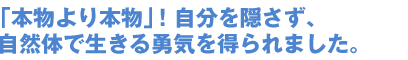 「本物より本物」!自分を隠さず、 自然体で生きる勇気を得られました。