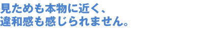 見ためも本物に近く、 違和感も感じられません。