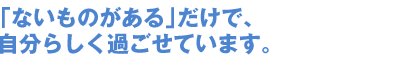 「ないものがある」だけで、自分らしく過ごせています。