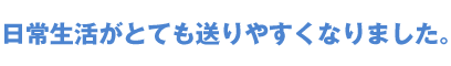 日常生活がとても送りやすくなりました。