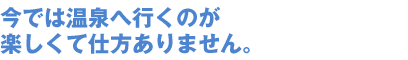 今では温泉へ行くのが楽しくて仕方ありません。