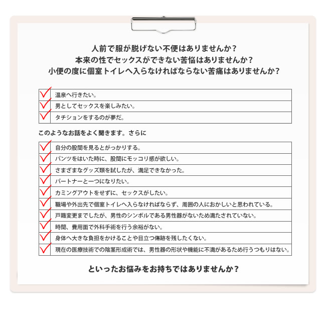 人前で服が脱げない不便はありませんか?本来の性でセックスができない苦悩はありませんか?小便の度に個室トイレへ入らなければならない苦痛はありませんか?温泉へ行きたい。 男としてセックスを楽しみたい。タチションをするのが夢だ。自分の股間を見るとがっかりする。パンツをはいた時に、股間にモッコリ感が欲しい。さまざまなグッズ類を試したが、満足できなかった。パートナーと一つになりたい。カミングアウトをせずに、セックスがしたい。職場や外出先で個室トイレへ入らなければならず、周囲の人におかしいと思われている。戸籍変更までしたが、男性のシンボルである男性器がないため満たされていない。時間、費用面で外科手術を行う余裕がない。身体へ大きな負担をかけることや目立つ傷跡を残したくない。 現在の医療技術での陰茎形成術では、男性器の形状や機能に不満があるため行うつもりはない。といったお悩みをお持ちではありませんか?