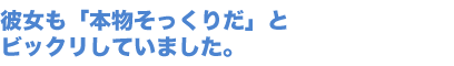 彼女も「本物そっくりだ」とビックリしていました。